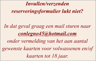 Invullen/verzenden reserveringsformulier lukt niet?  In dat geval graag een mail sturen naar conlegno45@hotmail.com  onder vermelding van het aan aantal gewenste kaarten voor volwassenen en/of kaarten tot 18 jaar.