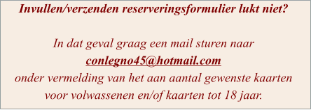 Invullen/verzenden reserveringsformulier lukt niet?  In dat geval graag een mail sturen naar conlegno45@hotmail.com  onder vermelding van het aan aantal gewenste kaarten voor volwassenen en/of kaarten tot 18 jaar.